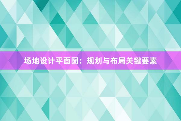 场地设计平面图：规划与布局关键要素